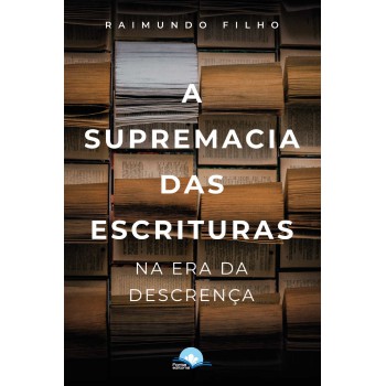 A Supremacia Das Escrituras Na Era Da Descrença A Supremacia Das Escrituras Na Era Da Descrença