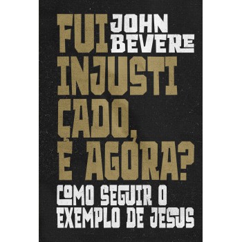 Fui Injustiçado, E Agora?: Como Seguir O Exemplo De Jesus