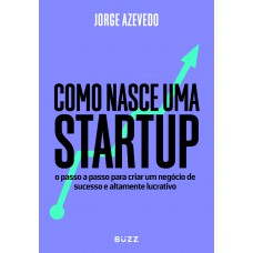 Como Nasce Uma Startup: O Passo A Passo Para Criar Um Negócio De Sucesso E Altamente Lucrativo