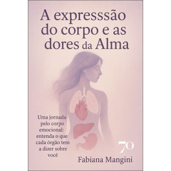 A Expressão Do Corpo E As Dores Da Alma: Uma Jornada Pelo Corpo Emocional: Entenda O Que Cada -rgão Tem A Dizer Sobre Você