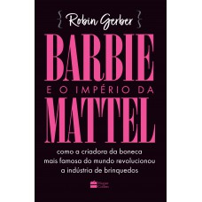 Barbie E O Império Da Mattel: Como A Criadora Da Boneca Mais Famosa Do Mundo Revolucionou A Indústria De Brinquedos