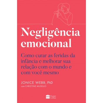 Negligência Emocional: Como Curar As Feridas Da Infância E Melhorar Sua Relação Com O Mundo E Com Você Mesmo