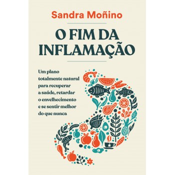 O Fim Da Inflamação: Um Plano Totalmente Natural Para Recuperar A Saúde, Retardar O Envelhecimento E Se Sentir Melhor Do Que Nunca