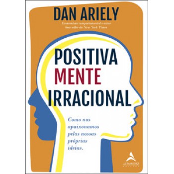 Positivamente Irracional: Como Nos Apaixonamos Pelas Nossas Próprias Ideias