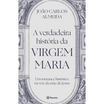 A Verdadeira História Da Virgem Maria: Um Romance Histórico Na Voz Da Mãe De Jesus