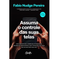 Assuma O Controle Das Suas Telas: Como Dizer Não Para A Sobrecarga De Informação, Melhorar A Produtividade E Usar A Tecnologia A Seu Favor Para Ter Mais Tempo Para Você