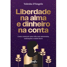 Liberdade Na Alma E Dinheiro Na Conta: Como Construir Uma Vida Com Autonomia, Realizações E Muito Lucro