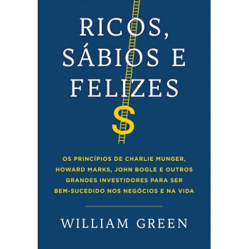 Ricos, Sábios E Felizes: Os Princípios De Charlie Munger, Howard Marks, John Bogle E Outros Grandes Investidores Para Ser Bem-sucedido Nos Negócios E Na Vida