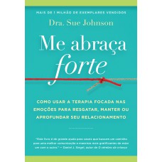 Me Abraça Forte: Como Usar A Terapia Focada Nas Emoções Para Resgatar, Manter Ou Aprofundar Seu Relacionamento