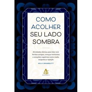 Como Acolher Seu Lado Sombra: Atividades Diárias Para Lidar Com Feridas Antigas, Crenças Limitantes E Emoções Negativas Como Medo, Vergonha E Rejeição