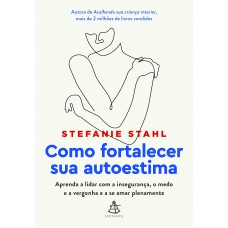 Como Fortalecer Sua Autoestima: Aprenda A Lidar Com A Insegurança, O Medo E A Vergonha E A Se Amar Plenamente