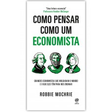 Como Pensar Como Um Economista: Grandes Economistas Que Moldaram O Mundo E O Que Eles Têm Para Nos Ensinar