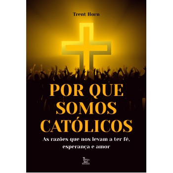 Por que somos católicos: As razões que nos levam a ter fé, esperança e amor