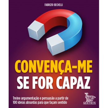 Convença-me Se For Capaz: Treine Argumentação E Persuasão A Partir De 100 Ideias Absurdas Para Que Façam Sentido