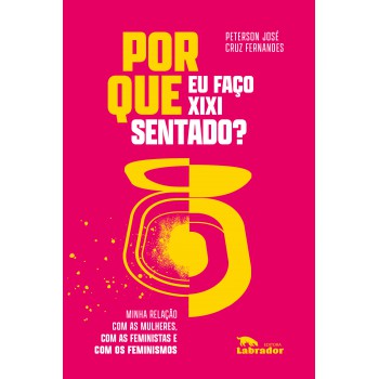 Por Que Eu Faço Xixi Sentado?: Minha Relação Com As Mulheres, Com As Feministas E Com Os Feminismos