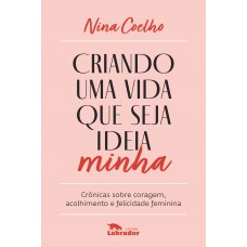 Criando Uma Vida Que Seja Ideia Minha: Crônicas Sobre Coragem, Acolhimento E Felicidade Feminina