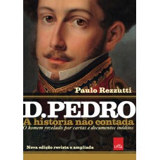 D Pedro I: A história não contada – Nova edição revista e ampliada: O homem revelado por cartas e documentos inéditos