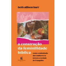 A Construção Da Feminilidade Bíblica: Como A Submissão Das Mulheres Se Tornou A Verdade Do Evangelho