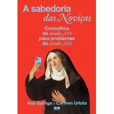 A Sabedoria Das Noviças: Conselhos Do Século Xvi Para Problemas Do Século Xxi A Sabedoria Das Noviças: Conselhos Do Século Xvi Para Problemas Do Século Xxi