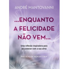 Enquanto A Felicidade Não Vem…: Uma Reflexão Inspiradora Para Se Conectar Com A Sua Alma