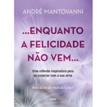 Enquanto A Felicidade Não Vem…: Uma Reflexão Inspiradora Para Se Conectar Com A Sua Alma