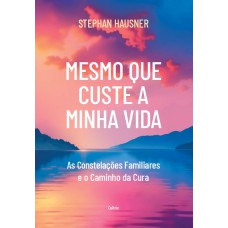 Mesmo Que Custe A Minha Vida: As Constelações Amiliares E O Caminho Da Cura