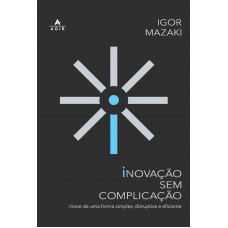 Inovação Sem Complicação: Inove De Uma Forma Simples, Disruptiva E Eficiente