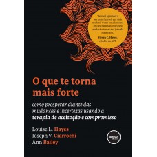 O Que Te Torna Mais Forte: Como Prosperar Diante Das Mudanças E Incertezas Usando A Terapia De Aceitação E Compromisso