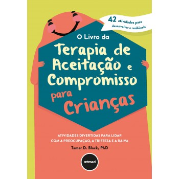 O Livro Da Terapia De Aceitação E Compromisso Para Crianças: Atividades Divertidas Para Lidar Com A Preocupação, A Tristeza E A Raiva