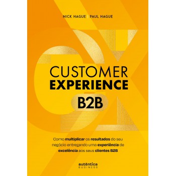 Customer Experience B2b: Como Multiplicar O Resultado Do Seu Negócio Entregando Uma Experiência De Excelência Aos Seus Clientes B2b