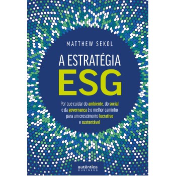 A Estratégia Esg: Por Que Cuidar Do Ambiente, Do Social E Da Governança é O Melhor Caminho Para Um Crescimento Lucrativo E Sustentável