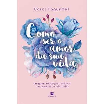 Como Ser O Amor Da Sua Vida: Um Guia Prático Para Cultivar A Autoestima No Dia A Dia