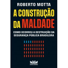 A Construção Da Maldade - Como Ocorreu A Destruição Da Segurança Pública Brasileira