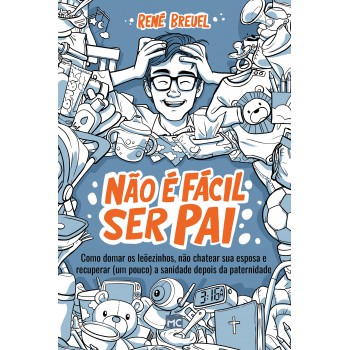 Não é Fácil Ser Pai: Como Domar Os Leõezinhos, Não Chatear Sua Esposa E Recuperar (um Pouco) A Sanidade Depois Da Paternidade