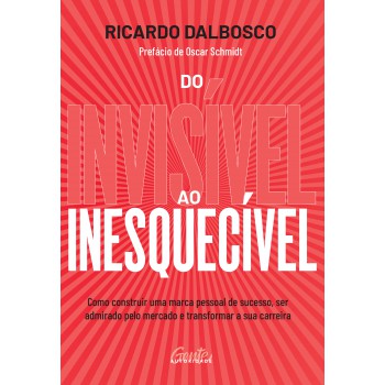 Do Invisível Ao Inesquecível: Como Construir Uma Marca Pessoal De Sucesso, Ser Admirado Pelo Mercado E Transformar A Sua Carreira