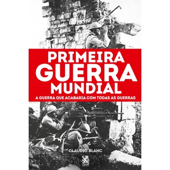 Primeira Guerra Mundial: A Guerra Que Acabaria Com Todas As Guerras