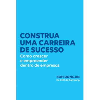 Construa Uma Carreira De Sucesso: Como Crescer E Empreender Dentro De Empresas - Dicas Do Ex-ceo Da Samsung Para Ser Bem-sucedido No Trabalho