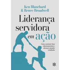 Liderança Servidora Em Ação: Como Construir Bons Relacionamentos E Alcançar Grandes Resultados