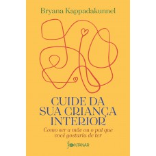 Cuide Da Sua Criança Interior: Como Ser A Mãe Ou O Pai Que Você Gostaria De Ter