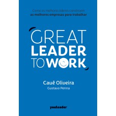 Great Leader To Work: Como Os Melhores Líderes Constroem As Melhores Empresas Para Trabalhar