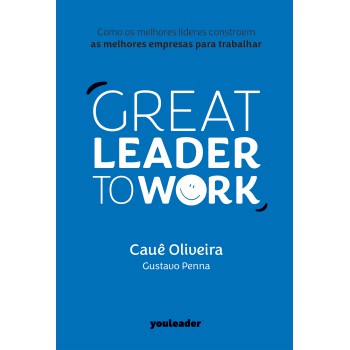 Great Leader To Work: Como Os Melhores Líderes Constroem As Melhores Empresas Para Trabalhar