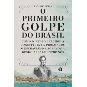 O Primeiro Golpe Do Brasil: Como D. Pedro I Fechou A Constituinte, Prolongou O Escravismo E Agravou A Desigualdade Entre Nós