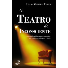 O Teatro Do Inconsciente: Ou Como Freud Inventou A Psicanálise Oferecendo Um Palco Para O Desejo