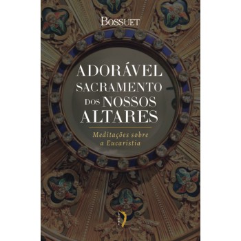 Adorável Sacramento Dos Nossos Altares: Meditações Sobre A Eucaristia