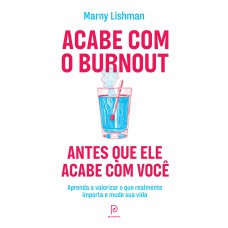 Acabe Com O Burnout Antes Que Ele Acabe Com Você: Aprenda A Valorizar O Que Realmente Importa E Mude Sua Vida