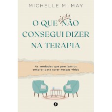 O Que Ainda Não Consegui Dizer Na Terapia: As Verdades Que Precisamos Encarar Para Curar Nossas Vidas