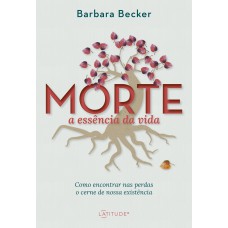 Morte: A Essência Da Vida: Como Encontrar Nas Perdas O Cerne De Nossa Existência