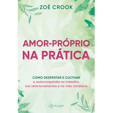 Amor-próprio Na Prática: Como Despertar E Cultivar A Autocompaixão No Trabalho, Nos Relacionamentos E Na Vida Cotidiana