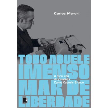 Todo Aquele Imenso Mar De Liberdade: A Dura Vida Do Jornalista Carlos Castello Branco: A Dura Vida Do Jornalista Carlos Castello Branco