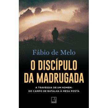 O Discípulo Da Madrugada: A Travessia De Um Homem: Do Campo De Batalha à Mesa Posta